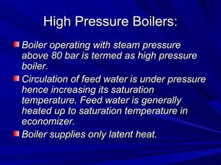 High Pressure Boilers:
High Pressure Boilers:
Boiler operating with steam pressure
Boiler operating with steam pressure
above 80 bar is termed as high pressure
above 80 bar is termed as high pressure
boiler.
boiler.
Circulation of feed water is under pressure
Circulation of feed water is under pressure
hence increasing its saturation
hence increasing its saturation
temperature. Feed water is generally
temperature. Feed water is generally
heated up to saturation temperature in
heated up to saturation temperature in
economizer.
economizer.
Boiler supplies only latent heat.
Boiler supplies only latent heat.
 