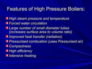 Features of High Pressure Boilers:
Features of High Pressure Boilers:
High steam pressure and temperature
High steam pressure and temperature
Forced water circulation
Forced water circulation
Large number of small diameter tubes
Large number of small diameter tubes
(increases surface area to volume ratio)
(increases surface area to volume ratio)
Improved heat transfer (radiation)
Improved heat transfer (radiation)
Pressurised combustion (uses Pressurised air)
Pressurised combustion (uses Pressurised air)
Compactness
Compactness
High efficiency
High efficiency
Intensive heating
Intensive heating
 