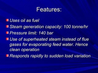 Features:
Features:
Uses oil as fuel
Uses oil as fuel
Steam generation capacity: 100 tonne/hr
Steam generation capacity: 100 tonne/hr
Pressure limit: 140 bar
Pressure limit: 140 bar
Use of superheated steam instead of flue
Use of superheated steam instead of flue
gases for evaporating feed water. Hence
gases for evaporating feed water. Hence
clean operation
clean operation
Responds rapidly to sudden load variation
Responds rapidly to sudden load variation
 