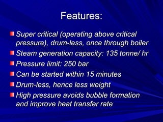 Features:
Features:
Super critical (operating above critical
Super critical (operating above critical
pressure), drum-less, once through boiler
pressure), drum-less, once through boiler
Steam generation capacity: 135 tonne/ hr
Steam generation capacity: 135 tonne/ hr
Pressure limit: 250 bar
Pressure limit: 250 bar
Can be started within 15 minutes
Can be started within 15 minutes
Drum-less, hence less weight
Drum-less, hence less weight
High pressure avoids bubble formation
High pressure avoids bubble formation
and improve heat transfer rate
and improve heat transfer rate
 
