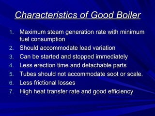 Characteristics of Good Boiler
Characteristics of Good Boiler
1.
1. Maximum steam generation rate with minimum
Maximum steam generation rate with minimum
fuel consumption
fuel consumption
2.
2. Should accommodate load variation
Should accommodate load variation
3.
3. Can be started and stopped immediately
Can be started and stopped immediately
4.
4. Less erection time and detachable parts
Less erection time and detachable parts
5.
5. Tubes should not accommodate soot or scale.
Tubes should not accommodate soot or scale.
6.
6. Less frictional losses
Less frictional losses
7.
7. High heat transfer rate and good efficiency
High heat transfer rate and good efficiency
 