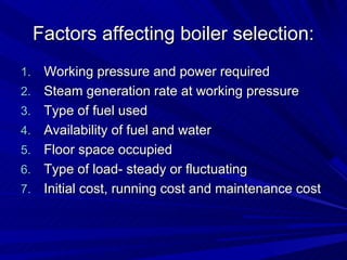 Factors affecting boiler selection:
Factors affecting boiler selection:
1.
1. Working pressure and power required
Working pressure and power required
2.
2. Steam generation rate at working pressure
Steam generation rate at working pressure
3.
3. Type of fuel used
Type of fuel used
4.
4. Availability of fuel and water
Availability of fuel and water
5.
5. Floor space occupied
Floor space occupied
6.
6. Type of load- steady or fluctuating
Type of load- steady or fluctuating
7.
7. Initial cost, running cost and maintenance cost
Initial cost, running cost and maintenance cost
 