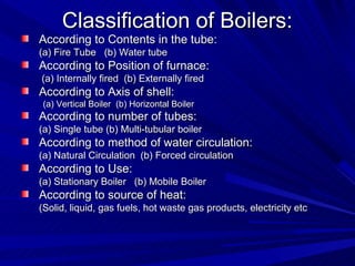 Classification of Boilers:
Classification of Boilers:
According to Contents in the tube:
According to Contents in the tube:
(a) Fire Tube (b) Water tube
(a) Fire Tube (b) Water tube
According to Position of furnace:
According to Position of furnace:
(a) Internally fired (b) Externally fired
(a) Internally fired (b) Externally fired
According to Axis of shell:
According to Axis of shell:
(a) Vertical Boiler (b) Horizontal Boiler
(a) Vertical Boiler (b) Horizontal Boiler
According to number of tubes:
According to number of tubes:
(a) Single tube (b) Multi-tubular boiler
(a) Single tube (b) Multi-tubular boiler
According to method of water circulation:
According to method of water circulation:
(a) Natural Circulation (b) Forced circulation
(a) Natural Circulation (b) Forced circulation
According to Use:
According to Use:
(a) Stationary Boiler (b) Mobile Boiler
(a) Stationary Boiler (b) Mobile Boiler
According to source of heat:
According to source of heat:
(Solid, liquid, gas fuels, hot waste gas products, electricity etc
(Solid, liquid, gas fuels, hot waste gas products, electricity etc
 