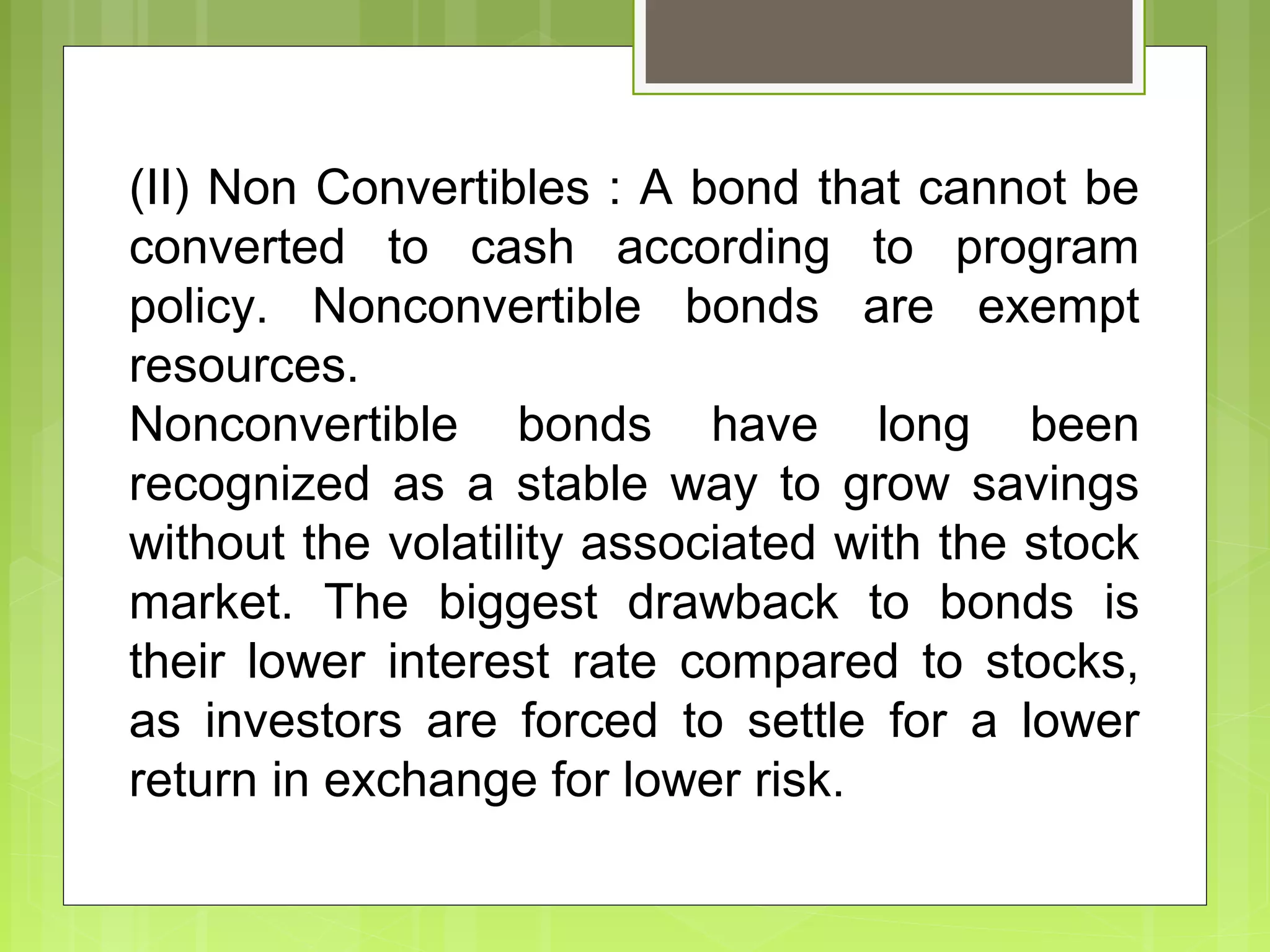 (II) Non Convertibles : A bond that cannot be
converted to cash according to program
policy. Nonconvertible bonds are exempt
resources.
Nonconvertible bonds have long been
recognized as a stable way to grow savings
without the volatility associated with the stock
market. The biggest drawback to bonds is
their lower interest rate compared to stocks,
as investors are forced to settle for a lower
return in exchange for lower risk.
 