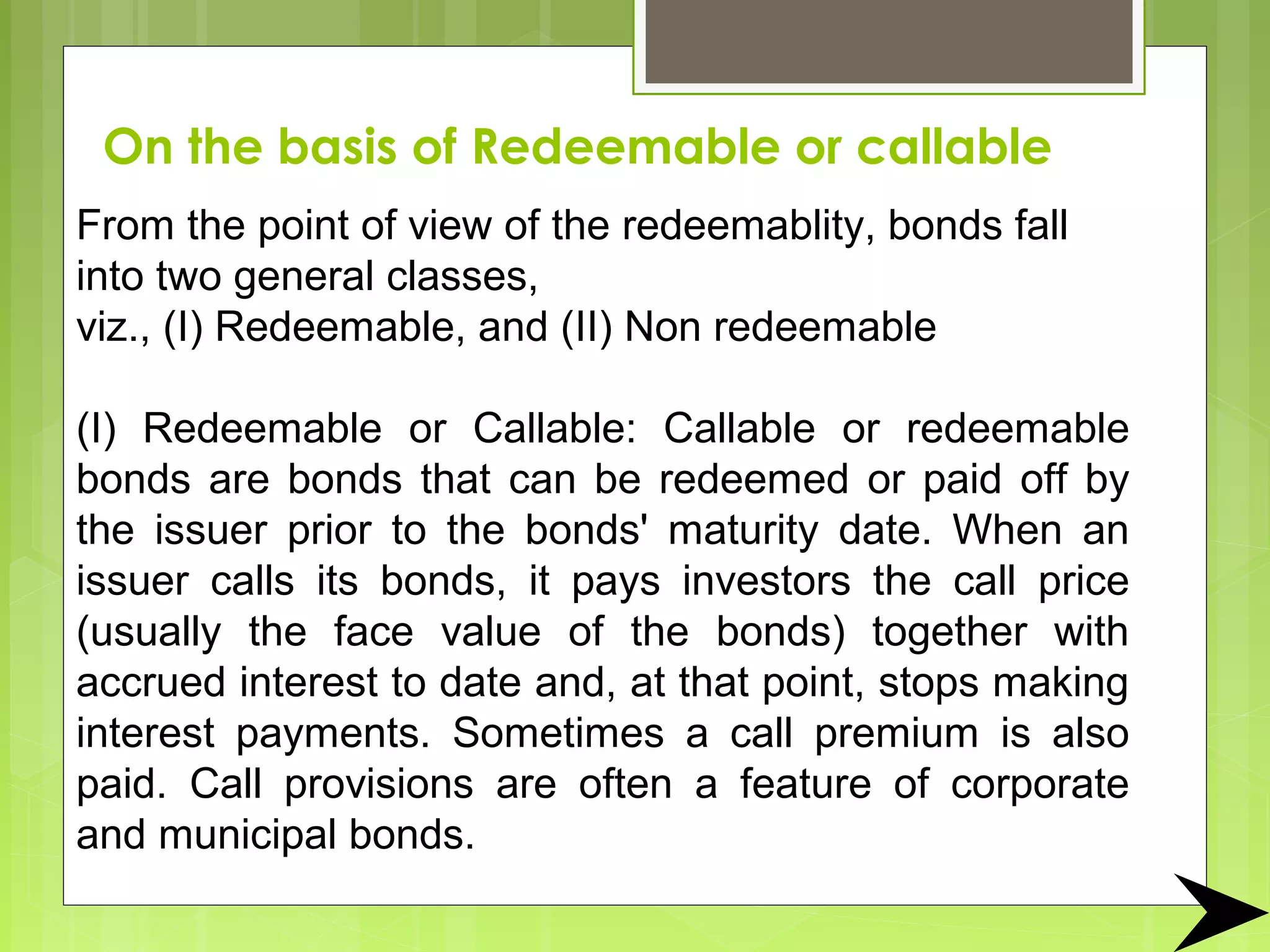 On the basis of Redeemable or callable
From the point of view of the redeemablity, bonds fall
into two general classes,
viz., (I) Redeemable, and (II) Non redeemable
(I) Redeemable or Callable: Callable or redeemable
bonds are bonds that can be redeemed or paid off by
the issuer prior to the bonds' maturity date. When an
issuer calls its bonds, it pays investors the call price
(usually the face value of the bonds) together with
accrued interest to date and, at that point, stops making
interest payments. Sometimes a call premium is also
paid. Call provisions are often a feature of corporate
and municipal bonds.
 