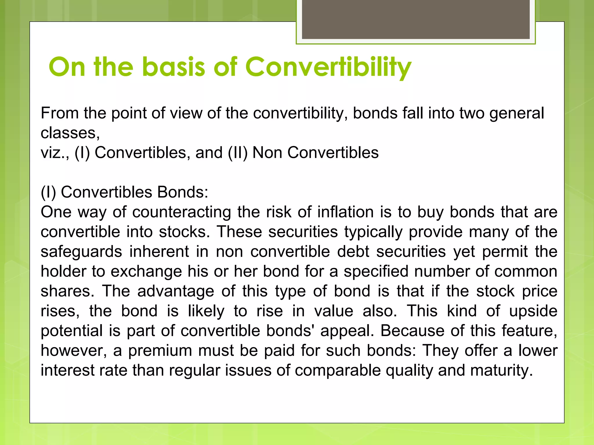 From the point of view of the convertibility, bonds fall into two general
classes,
viz., (I) Convertibles, and (II) Non Convertibles
(I) Convertibles Bonds:
One way of counteracting the risk of inflation is to buy bonds that are
convertible into stocks. These securities typically provide many of the
safeguards inherent in non convertible debt securities yet permit the
holder to exchange his or her bond for a specified number of common
shares. The advantage of this type of bond is that if the stock price
rises, the bond is likely to rise in value also. This kind of upside
potential is part of convertible bonds' appeal. Because of this feature,
however, a premium must be paid for such bonds: They offer a lower
interest rate than regular issues of comparable quality and maturity.
On the basis of Convertibility
 