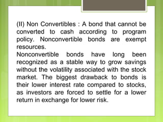 (II) Non Convertibles : A bond that cannot be
converted to cash according to program
policy. Nonconvertible bonds are exempt
resources.
Nonconvertible bonds have long been
recognized as a stable way to grow savings
without the volatility associated with the stock
market. The biggest drawback to bonds is
their lower interest rate compared to stocks,
as investors are forced to settle for a lower
return in exchange for lower risk.
 