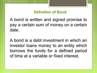 A bond is written and signed promise to
pay a certain sum of money on a certain
date.
A bond is a debt investment in which an
investor loans money to an entity which
borrows the funds for a defined period
of time at a variable or fixed interest.
Definition of Bond
 