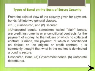 Types of Bond on the Basis of Ensure Security
From the point of view of the security given for payment,
bonds fall into two general classes,
viz., (I) unsecured, and (II) Secured.
(I)Unsecured bonds, sometimes called "plain" bonds,
are credit instruments or unconditional contracts for the
payment of money, to the holders of which no collateral
contract is made, the payment of which is conditioned
on default on the original or credit contract. It is
commonly thought that what in the market is dominated
a bond is secure.
Unsecured. Bond: (a) Government bonds. (b) Corporate
debentures.
 