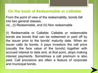 On the basis of Redeemable or callable
From the point of view of the redeemablity, bonds fall
into two general classes,
viz., (I) Redeemable, and (II) Non redeemable
(I) Redeemable or Callable: Callable or redeemable
bonds are bonds that can be redeemed or paid off by
the issuer prior to the bonds' maturity date. When an
issuer calls its bonds, it pays investors the call price
(usually the face value of the bonds) together with
accrued interest to date and, at that point, stops making
interest payments. Sometimes a call premium is also
paid. Call provisions are often a feature of corporate
and municipal bonds.
 