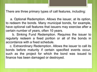There are three primary types of call features, including:
a. Optional Redemption. Allows the issuer, at its option,
to redeem the bonds. Many municipal bonds, for example,
have optional call features that issuers may exercise after a
certain number of years, often 10 years.
b. Sinking Fund Redemption. Requires the issuer to
regularly redeem a fixed portion or all of the bonds in
accordance with a fixed schedule.
c. Extraordinary Redemption. Allows the issuer to call its
bonds before maturity if certain specified events occur,
such as the project for which the bond was issued to
finance has been damaged or destroyed.
 