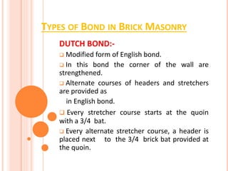 TYPES OF BOND IN BRICK MASONRY
DUTCH BOND:-
 Modified form of English bond.
 In this bond the corner of the wall are
strengthened.
 Alternate courses of headers and stretchers
are provided as
in English bond.
 Every stretcher course starts at the quoin
with a 3/4 bat.
 Every alternate stretcher course, a header is
placed next to the 3/4 brick bat provided at
the quoin.
 