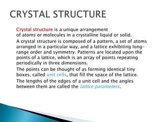 Crystal structure is a unique arrangement
of atoms or molecules in a crystalline liquid or solid.
A crystal structure is composed of a pattern, a set of atoms
arranged in a particular way, and a lattice exhibiting longrange order and symmetry. Patterns are located upon the
points of a lattice, which is an array of points repeating
periodically in three dimensions.
The points can be thought of as forming identical tiny
boxes, called unit cells, that fill the space of the lattice.
The lengths of the edges of a unit cell and the angles
between them are called the lattice parameters.

 
