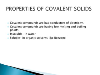 






Covalent compounds are bad conductors of electricity.
Covalent compounds are having low melting and boiling
points.
Insoluble- in water
Soluble- in organic solvents like Benzene

 