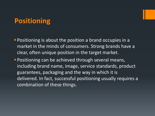 Positioning

 Positioning is about the position a brand occupies in a
  market in the minds of consumers. Strong brands have a
  clear, often unique position in the target market.
 Positioning can be achieved through several means,
  including brand name, image, service standards, product
  guarantees, packaging and the way in which it is
  delivered. In fact, successful positioning usually requires a
  combination of these things.
 