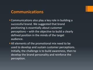 Communications
 Communications also play a key role in building a
  successful brand. We suggested that brand
  positioning is essentially about customer
  perceptions – with the objective to build a clearly
  defined position in the minds of the target
  audience.
 All elements of the promotional mix need to be
  used to develop and sustain customer perceptions.
  Initially, the challenge is to build awareness, then to
  develop the brand personality and reinforce the
  perception.
 