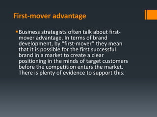 First-mover advantage
Business strategists often talk about first-
 mover advantage. In terms of brand
 development, by “first-mover” they mean
 that it is possible for the first successful
 brand in a market to create a clear
 positioning in the minds of target customers
 before the competition enters the market.
 There is plenty of evidence to support this.
 
