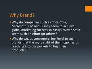 Why Brand?
Why do companies such as Coca-Cola,
 Microsoft, IBM and Disney seem to achieve
 global marketing success so easily? Why does it
 seem such an effort for others?
Why do we, as consumers, feel loyal to such
 brands that the mere sight of their logo has us
 reaching into our pockets to buy their
 products?
 
