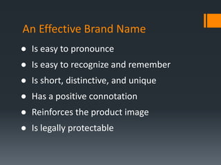 An Effective Brand Name
● Is easy to pronounce
● Is easy to recognize and remember
● Is short, distinctive, and unique
● Has a positive connotation
● Reinforces the product image
● Is legally protectable
 