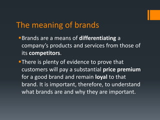 The meaning of brands
Brands are a means of differentiating a
 company’s products and services from those of
 its competitors.
There is plenty of evidence to prove that
 customers will pay a substantial price premium
 for a good brand and remain loyal to that
 brand. It is important, therefore, to understand
 what brands are and why they are important.
 
