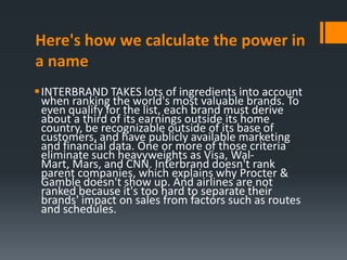 Here's how we calculate the power in
a name
INTERBRAND TAKES lots of ingredients into account
 when ranking the world's most valuable brands. To
 even qualify for the list, each brand must derive
 about a third of its earnings outside its home
 country, be recognizable outside of its base of
 customers, and have publicly available marketing
 and financial data. One or more of those criteria
 eliminate such heavyweights as Visa, Wal-
 Mart, Mars, and CNN. Interbrand doesn't rank
 parent companies, which explains why Procter &
 Gamble doesn't show up. And airlines are not
 ranked because it's too hard to separate their
 brands' impact on sales from factors such as routes
 and schedules.
 