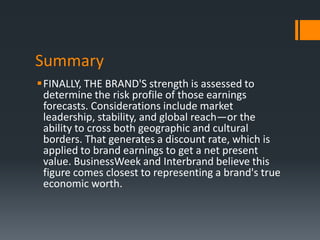 Summary
FINALLY, THE BRAND'S strength is assessed to
 determine the risk profile of those earnings
 forecasts. Considerations include market
 leadership, stability, and global reach—or the
 ability to cross both geographic and cultural
 borders. That generates a discount rate, which is
 applied to brand earnings to get a net present
 value. BusinessWeek and Interbrand believe this
 figure comes closest to representing a brand's true
 economic worth.
 