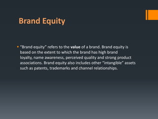 Brand Equity

 “Brand equity” refers to the value of a brand. Brand equity is
  based on the extent to which the brand has high brand
  loyalty, name awareness, perceived quality and strong product
  associations. Brand equity also includes other “intangible” assets
  such as patents, trademarks and channel relationships.
 