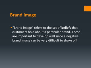 Brand image

“Brand image” refers to the set of beliefs that
 customers hold about a particular brand. These
 are important to develop well since a negative
 brand image can be very difficult to shake off.
 