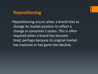 Repositioning
Repositioning occurs when a brand tries to
 change its market position to reflect a
 change in consumer’s tastes. This is often
 required when a brand has become
 tired, perhaps because its original market
 has matured or has gone into decline.
 