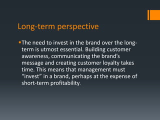 Long-term perspective
The need to invest in the brand over the long-
 term is utmost essential. Building customer
 awareness, communicating the brand’s
 message and creating customer loyalty takes
 time. This means that management must
 “invest” in a brand, perhaps at the expense of
 short-term profitability.
 