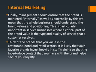 Internal Marketing
Finally, management should ensure that the brand is
 marketed “internally” as well as externally. By this we
 mean that the whole business should understand the
 brand values and positioning. This is particularly
 important in service businesses where a critical part of
 the brand value is the type and quality of service that a
 customer receives.
Think of the brands that you value in the
 restaurant, hotel and retail sectors. It is likely that your
 favorite brands invest heavily in staff training so that the
 face-to-face contact that you have with the brand helps
 secure your loyalty.
 