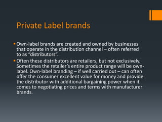 Private Label brands
 Own-label brands are created and owned by businesses
  that operate in the distribution channel – often referred
  to as “distributors”.
 Often these distributors are retailers, but not exclusively.
  Sometimes the retailer’s entire product range will be own-
  label. Own-label branding – if well carried out – can often
  offer the consumer excellent value for money and provide
  the distributor with additional bargaining power when it
  comes to negotiating prices and terms with manufacturer
  brands.
 