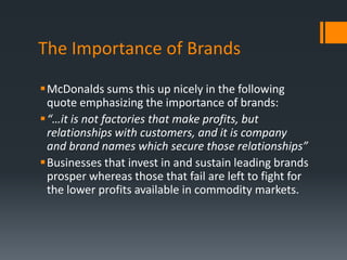 The Importance of Brands

McDonalds sums this up nicely in the following
 quote emphasizing the importance of brands:
“…it is not factories that make profits, but
 relationships with customers, and it is company
 and brand names which secure those relationships”
Businesses that invest in and sustain leading brands
 prosper whereas those that fail are left to fight for
 the lower profits available in commodity markets.
 