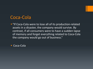 Coca-Cola
 “If Coca-Cola were to lose all of its production-related
  assets in a disaster, the company would survive. By
  contrast, if all consumers were to have a sudden lapse
  of memory and forget everything related to Coca-Cola
  the company would go out of business.”

 Coca-Cola
 