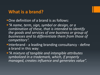 What is a brand?
One definition of a brand is as follows:
“A name, term, sign, symbol or design, or a
 combination of these, that is intended to identify
 the goods and services of one business or group of
 businesses and to differentiate them from those of
 competitors”.
Interbrand - a leading branding consultancy - define
 a brand in this way:
“A mixture of tangible and intangible attributes
 symbolized in a trademark, which, if properly
 managed, creates influence and generates value”.
 