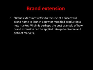 Brand extension
• “Brand extension” refers to the use of a successful
brand name to launch a new or modified product in a
new market. Virgin is perhaps the best example of how
brand extension can be applied into quite diverse and
distinct markets.