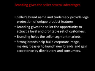 Branding gives the seller several advantages
• Seller’s brand name and trademark provide legal
protection of unique product features
• Branding gives the seller the opportunity to
attract a loyal and profitable set of customers.
• Branding helps the seller segment markets.
• Strong brands help build corporate image,
making it easier to launch new brands and gain
acceptance by distributors and consumers.