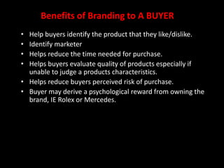 Benefits of Branding to A BUYER
• Help buyers identify the product that they like/dislike.
• Identify marketer
• Helps reduce the time needed for purchase.
• Helps buyers evaluate quality of products especially if
unable to judge a products characteristics.
• Helps reduce buyers perceived risk of purchase.
• Buyer may derive a psychological reward from owning the
brand, IE Rolex or Mercedes.