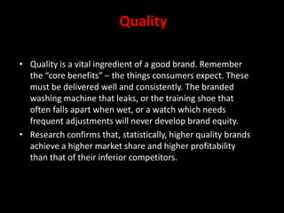 Quality
• Quality is a vital ingredient of a good brand. Remember
the “core benefits” – the things consumers expect. These
must be delivered well and consistently. The branded
washing machine that leaks, or the training shoe that
often falls apart when wet, or a watch which needs
frequent adjustments will never develop brand equity.
• Research confirms that, statistically, higher quality brands
achieve a higher market share and higher profitability
than that of their inferior competitors.