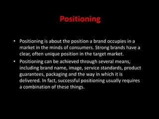 Positioning
• Positioning is about the position a brand occupies in a
market in the minds of consumers. Strong brands have a
clear, often unique position in the target market.
• Positioning can be achieved through several means,
including brand name, image, service standards, product
guarantees, packaging and the way in which it is
delivered. In fact, successful positioning usually requires
a combination of these things.
