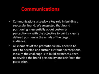 Communications
• Communications also play a key role in building a
successful brand. We suggested that brand
positioning is essentially about customer
perceptions – with the objective to build a clearly
defined position in the minds of the target
audience.
• All elements of the promotional mix need to be
used to develop and sustain customer perceptions.
Initially, the challenge is to build awareness, then
to develop the brand personality and reinforce the
perception.