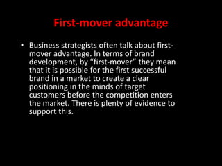 First-mover advantage
• Business strategists often talk about first-
mover advantage. In terms of brand
development, by “first-mover” they mean
that it is possible for the first successful
brand in a market to create a clear
positioning in the minds of target
customers before the competition enters
the market. There is plenty of evidence to
support this.