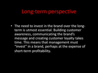 Long-term perspective
• The need to invest in the brand over the long-
term is utmost essential. Building customer
awareness, communicating the brand’s
message and creating customer loyalty takes
time. This means that management must
“invest” in a brand, perhaps at the expense of
short-term profitability.