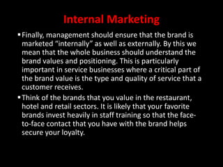 Internal Marketing
Finally, management should ensure that the brand is
marketed “internally” as well as externally. By this we
mean that the whole business should understand the
brand values and positioning. This is particularly
important in service businesses where a critical part of
the brand value is the type and quality of service that a
customer receives.
Think of the brands that you value in the restaurant,
hotel and retail sectors. It is likely that your favorite
brands invest heavily in staff training so that the face-
to-face contact that you have with the brand helps
secure your loyalty.