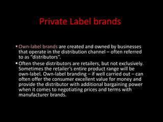 Private Label brands
Own-label brands are created and owned by businesses
that operate in the distribution channel – often referred
to as “distributors”.
Often these distributors are retailers, but not exclusively.
Sometimes the retailer’s entire product range will be
own-label. Own-label branding – if well carried out – can
often offer the consumer excellent value for money and
provide the distributor with additional bargaining power
when it comes to negotiating prices and terms with
manufacturer brands.