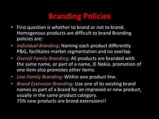 Branding Policies
• First question is whether to brand or not to brand.
Homogenous products are difficult to brand Branding
policies are:
• Individual Branding: Naming each product differently
P&G, facilitates market segmentation and no overlap.
• Overall Family Branding: All products are branded with
the same name, or part of a name, IE Nokia, promotion of
one item also promotes other items.
• Line Family Branding: Within one product line.
• Brand Extension Branding: Use one of its existing brand
names as part of a brand for an improved or new product,
usually in the same product category.
75% new products are brand extensions!!