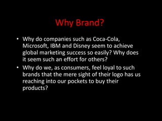 Why Brand?
• Why do companies such as Coca-Cola,
Microsoft, IBM and Disney seem to achieve
global marketing success so easily? Why does
it seem such an effort for others?
• Why do we, as consumers, feel loyal to such
brands that the mere sight of their logo has us
reaching into our pockets to buy their
products?