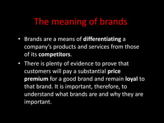 The meaning of brands
• Brands are a means of differentiating a
company’s products and services from those
of its competitors.
• There is plenty of evidence to prove that
customers will pay a substantial price
premium for a good brand and remain loyal to
that brand. It is important, therefore, to
understand what brands are and why they are
important.