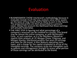 Evaluation
BUSINESSWEEK CHOSE Interbrand's methodology because it
evaluates brands much the way analysts value other assets:
on the basis of how much they're likely to earn in the future.
The projected profits are then discounted to a present
value, taking into account the likelihood that those earnings
will actually materialize.
THE FIRST STEP IS figuring out what percentage of a
company's revenues can be credited to a brand. (The brand
may be almost the entire company, as with McDonald's
Corp., or just a portion, as it is for Marlboro.) Based on
reports from analysts at J.P. Morgan Chase, Citigroup, and
Morgan Stanley, Interbrand projects five years of earnings
and sales for the brand. It then deducts operating costs,
taxes, and a charge for the capital employed to arrive at the
intangible earnings. The company strips out intangibles such
as patents and management strength to assess what portion
of those earnings can be attributed to the brand.