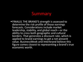 Summary
FINALLY, THE BRAND'S strength is assessed to
determine the risk profile of those earnings
forecasts. Considerations include market
leadership, stability, and global reach—or the
ability to cross both geographic and cultural
borders. That generates a discount rate, which is
applied to brand earnings to get a net present
value. BusinessWeek and Interbrand believe this
figure comes closest to representing a brand's true
economic worth.